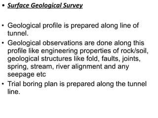 • Surface Geological Survey
• Geological profile is prepared along line of
tunnel.
• Geological observations are done along this
profile like engineering properties of rock/soil,
geological structures like fold, faults, joints,
spring, stream, river alignment and any
seepage etc
• Trial boring plan is prepared along the tunnel
line.
 