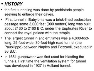 • HISTORY
• the first tunneling was done by prehistoric people
seeking to enlarge their caves.
• First tunnel in Babylonia was a brick-lined pedestrian
passage some 3,000 feet (900 meters) long was built
about 2180 to 2160 B.C. under the Euphrates River to
connect the royal palace with the temple.
• The largest tunnel in ancient times was a 4,800-foot-
long, 25-foot-wide, 30-foot-high road tunnel (the
Pausilippo) between Naples and Pozzuoli, executed in
36 B.C.
• In 1681 gunpowder was first used for blasting the
tunnels. First time the ventilation system for tunnel
was developed in 1927 in Holland tunnel.
 