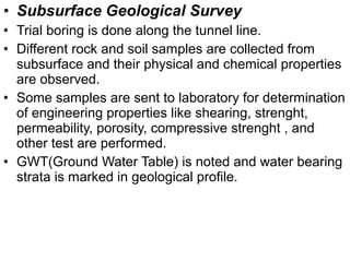 • Subsurface Geological Survey
• Trial boring is done along the tunnel line.
• Different rock and soil samples are collected from
subsurface and their physical and chemical properties
are observed.
• Some samples are sent to laboratory for determination
of engineering properties like shearing, strenght,
permeability, porosity, compressive strenght , and
other test are performed.
• GWT(Ground Water Table) is noted and water bearing
strata is marked in geological profile.
 