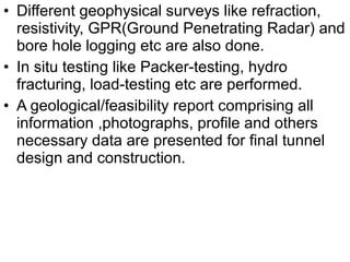 • Different geophysical surveys like refraction,
resistivity, GPR(Ground Penetrating Radar) and
bore hole logging etc are also done.
• In situ testing like Packer-testing, hydro
fracturing, load-testing etc are performed.
• A geological/feasibility report comprising all
information ,photographs, profile and others
necessary data are presented for final tunnel
design and construction.
 
