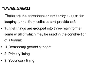 TUNNEL LININGS
These are the permanent or temporary support for
keeping tunnel from collapse and provide safe.
• Tunnel linings are grouped into three main forms
some or all of which may be used in the construction
of a tunnel:
• 1. Temporary ground support
• 2. Primary lining
• 3. Secondary lining
 