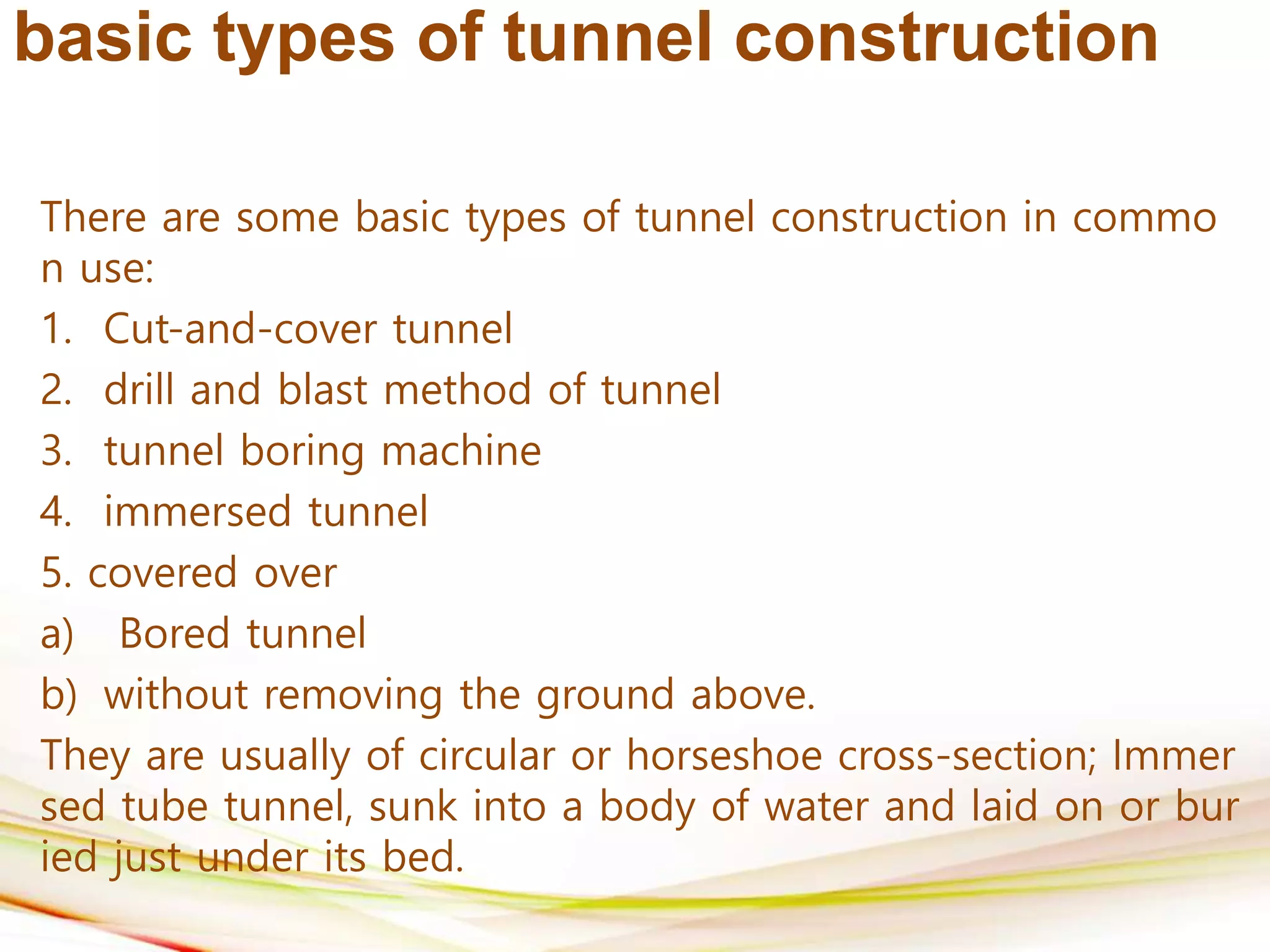 basic types of tunnel construction
There are some basic types of tunnel construction in commo
n use:
1. Cut-and-cover tunnel
2. drill and blast method of tunnel
3. tunnel boring machine
4. immersed tunnel
5. covered over
a) Bored tunnel
b) without removing the ground above.
They are usually of circular or horseshoe cross-section; Immer
sed tube tunnel, sunk into a body of water and laid on or bur
ied just under its bed.
 