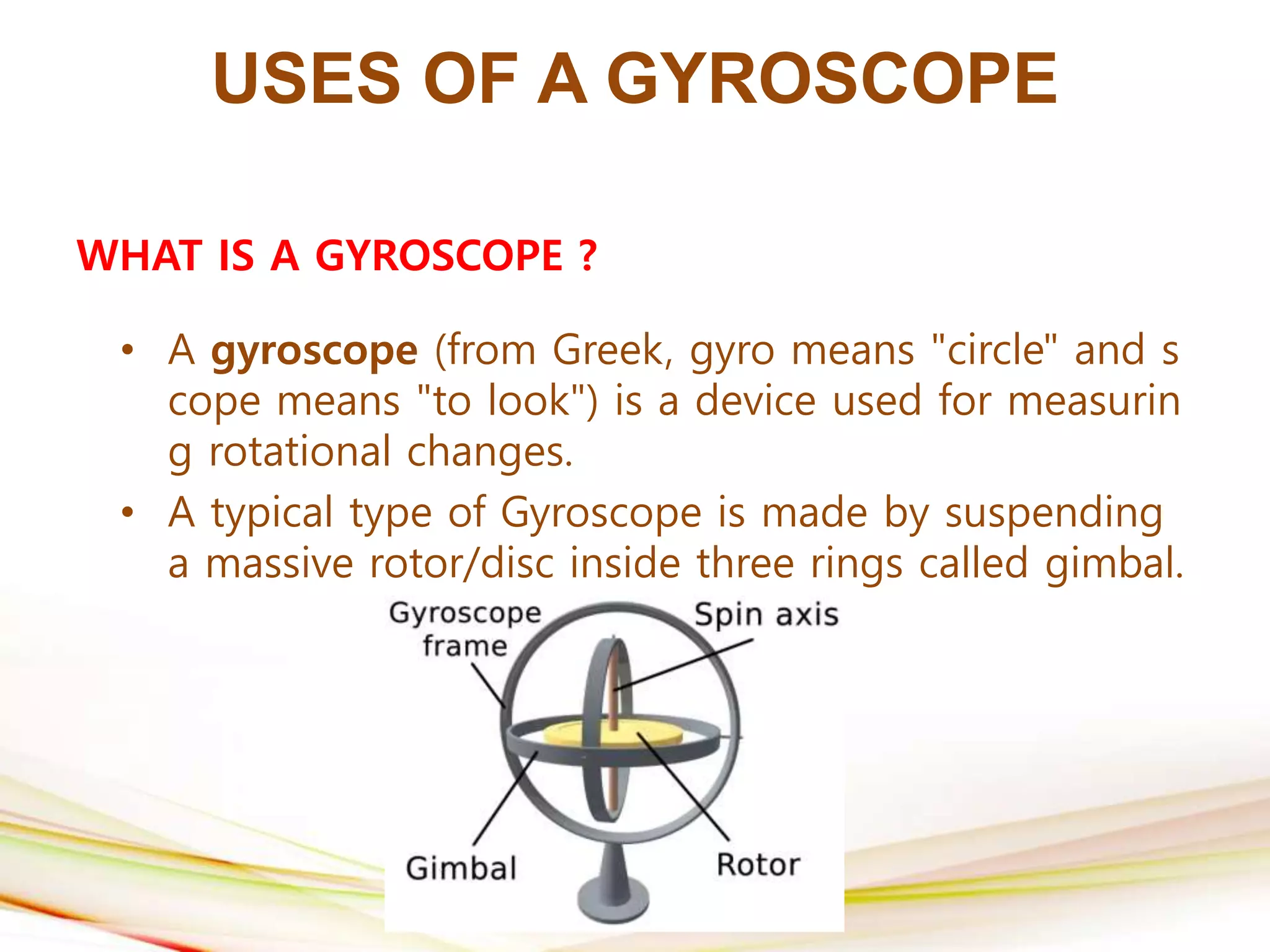 USES OF A GYROSCOPE
WHAT IS A GYROSCOPE ?
• A gyroscope (from Greek, gyro means "circle" and s
cope means "to look") is a device used for measurin
g rotational changes.
• A typical type of Gyroscope is made by suspending
a massive rotor/disc inside three rings called gimbal.
 