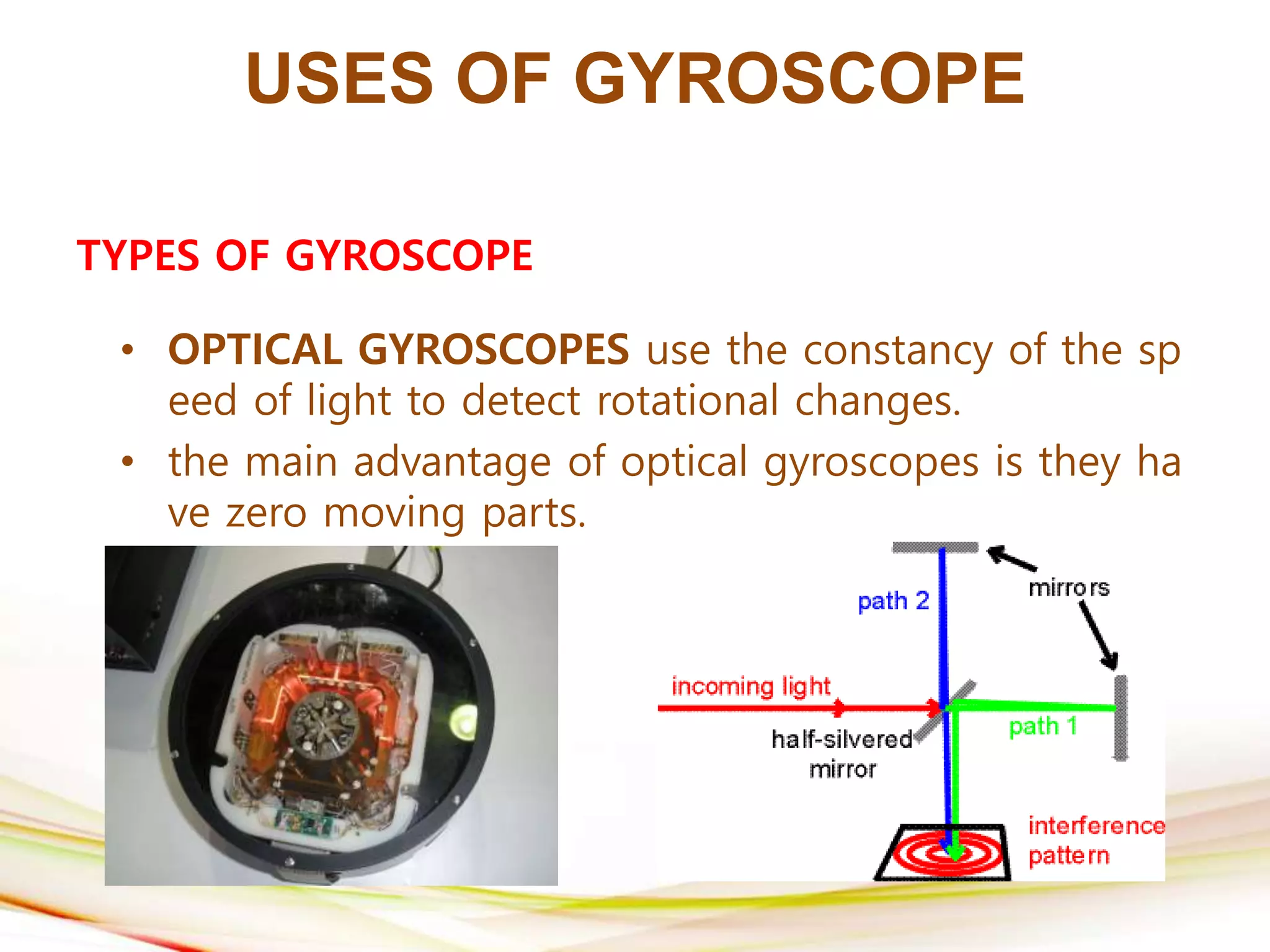 USES OF GYROSCOPE
TYPES OF GYROSCOPE
• OPTICAL GYROSCOPES use the constancy of the sp
eed of light to detect rotational changes.
• the main advantage of optical gyroscopes is they ha
ve zero moving parts.
 