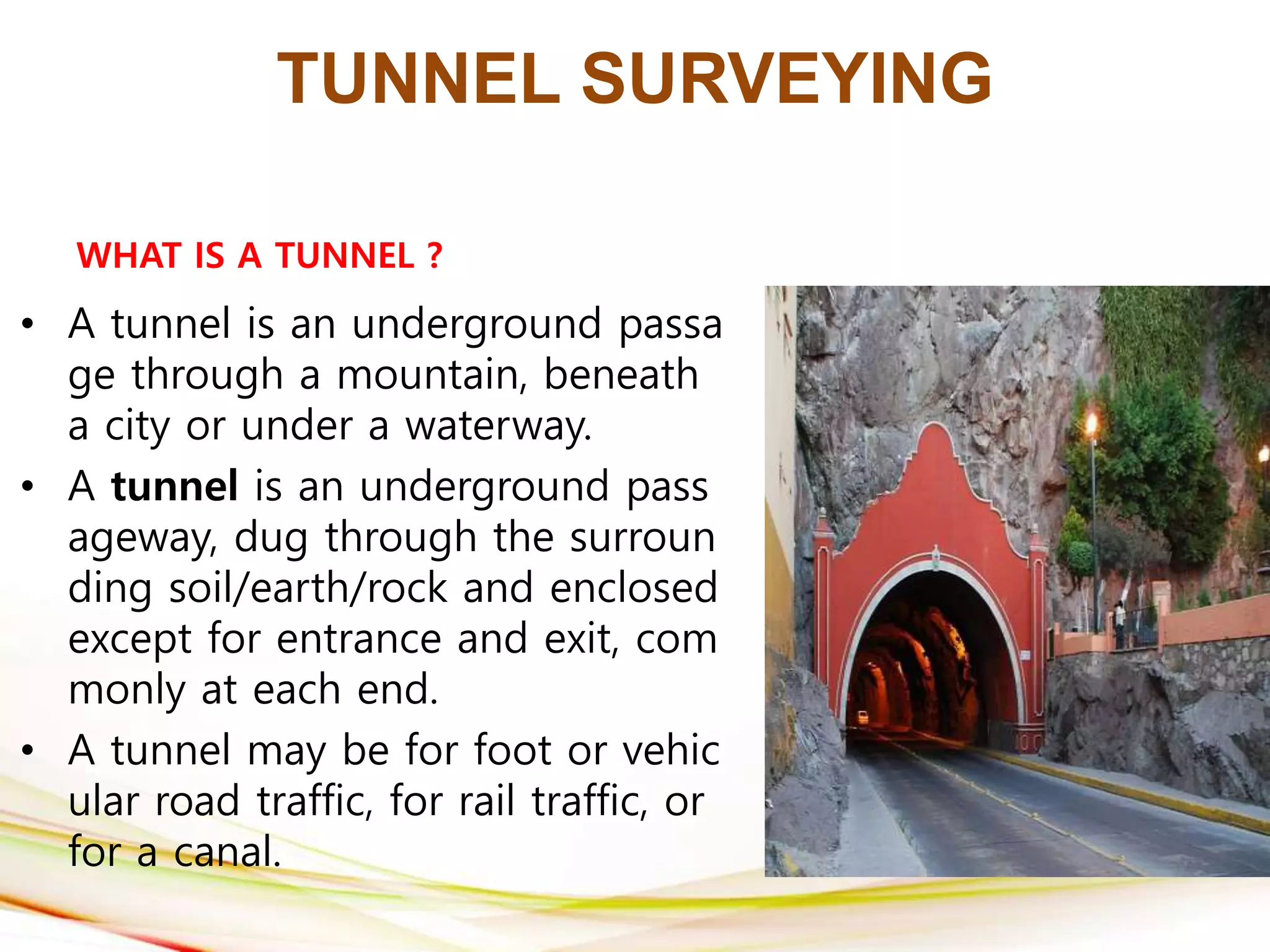 TUNNEL SURVEYING
WHAT IS A TUNNEL ?
• A tunnel is an underground passa
ge through a mountain, beneath
a city or under a waterway.
• A tunnel is an underground pass
ageway, dug through the surroun
ding soil/earth/rock and enclosed
except for entrance and exit, com
monly at each end.
• A tunnel may be for foot or vehic
ular road traffic, for rail traffic, or
for a canal.
 