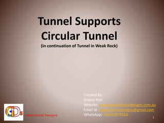 Geotechnical DesignsGeotechnical Designs
Tunnel Supports
Circular Tunnel
(in continuation of Tunnel in Weak Rock)
1
Created By:
Shaloo Puri
Website: www.geotechnicaldesigns.com.au
Email id : geotechnicaldesigns@gmail.com
WhatsApp: +61452075310
 