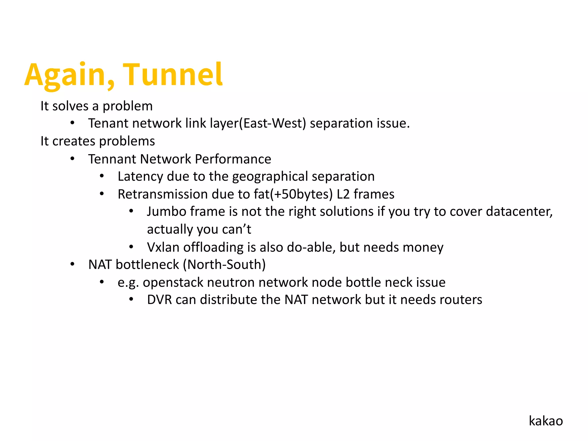 kakao
It solves a problem
• Tenant network link layer(East-West) separation issue.
It creates problems
• Tennant Network Performance
• Latency due to the geographical separation
• Retransmission due to fat(+50bytes) L2 frames
• Jumbo frame is not the right solutions if you try to cover datacenter,
actually you can’t
• Vxlan offloading is also do-able, but needs money
• NAT bottleneck (North-South)
• e.g. openstack neutron network node bottle neck issue
• DVR can distribute the NAT network but it needs routers
 