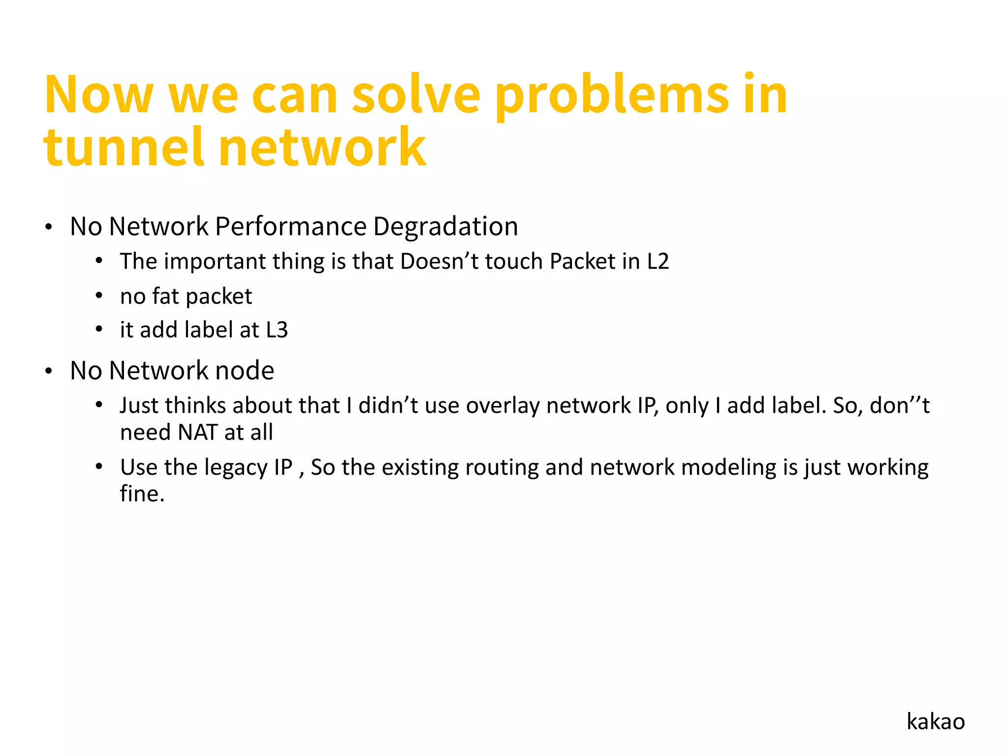 kakao
•
• The important thing is that Doesn’t touch Packet in L2
• no fat packet
• it add label at L3
•
• Just thinks about that I didn’t use overlay network IP, only I add label. So, don’’t
need NAT at all
• Use the legacy IP , So the existing routing and network modeling is just working
fine.
 