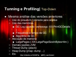 http://slidesha.re/1kQU0Yg @BR_LuanCestari
Tunning e Profiling| Top-Down
● Mesma análise das versões anteriores
○ Uso do jvisualvm / jconsole para análise
○ Uso das memórias
■ GC Log (usando -verbosegc -XX:PrintGCDetails
)
■ Frequência e tempo de GC
■ Algoritmo de GC
○ Alocação de memória
■ LargePages (-XX:LargePageSizeInBytes=4m )
○ Demais opções JVM
○ Thread Dump (jstack)
○ Heap Dump (jmap -dump ...)
○ Etc
 