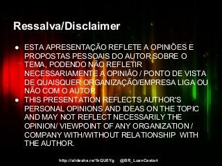 http://slidesha.re/1kQU0Yg @BR_LuanCestari
Ressalva/Disclaimer
● ESTA APRESENTAÇÃO REFLETE A OPINIÕES E
PROPOSTAS PESSOAIS DO AUTOR SOBRE O
TEMA, PODENDO NÃO REFLETIR
NECESSARIAMENTE A OPINIÂO / PONTO DE VISTA
DE QUAISQUER ORGANIZAÇÃO/EMPRESA LIGA OU
NÃO COM O AUTOR
● THIS PRESENTATION REFLECTS AUTHOR'S
PERSONAL OPINIONS AND IDEAS ON THE TOPIC
AND MAY NOT REFLECT NECESSARILY THE
OPINION/ VIEWPOINT OF ANY ORGANIZATION /
COMPANY WITH/WITHOUT RELATIONSHIP WITH
THE AUTHOR.
 