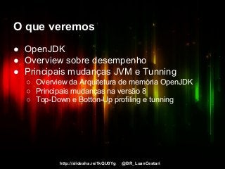 http://slidesha.re/1kQU0Yg @BR_LuanCestari
O que veremos
● OpenJDK
● Overview sobre desempenho
● Principais mudanças JVM e Tunning
○ Overview da Arquitetura de memória OpenJDK
○ Principais mudanças na versão 8
○ Top-Down e Botton-Up profiling e tunning
 