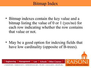 Bitmap Index
• Bitmap indexes contain the key value and a
bitmap listing the value of 0 or 1 (yes/no) for
each row indicating whether the row contains
that value or not.
• May be a good option for indexing fields that
have low cardinality (opposite of B-trees).

 