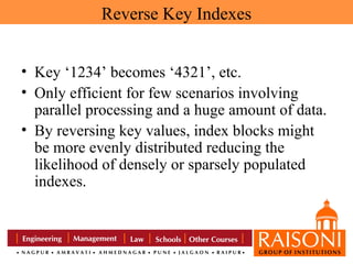 Reverse Key Indexes
• Key ‘1234’ becomes ‘4321’, etc.
• Only efficient for few scenarios involving
parallel processing and a huge amount of data.
• By reversing key values, index blocks might
be more evenly distributed reducing the
likelihood of densely or sparsely populated
indexes.

 