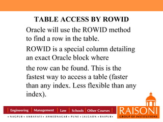 TABLE ACCESS BY ROWID
Oracle will use the ROWID method
to find a row in the table.
ROWID is a special column detailing
an exact Oracle block where
the row can be found. This is the
fastest way to access a table (faster
than any index. Less flexible than any
index).

 