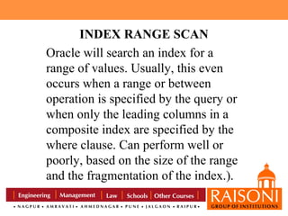 INDEX RANGE SCAN
Oracle will search an index for a
range of values. Usually, this even
occurs when a range or between
operation is specified by the query or
when only the leading columns in a
composite index are specified by the
where clause. Can perform well or
poorly, based on the size of the range
and the fragmentation of the index.).

 