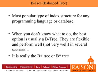 B-Tree (Balanced Tree)

• Most popular type of index structure for any
programming language or database.
• When you don’t know what to do, the best
option is usually a B-Tree. They are flexible
and perform well (not very well) in several
scenarios.
• It is really the B+ tree or B* tree

 