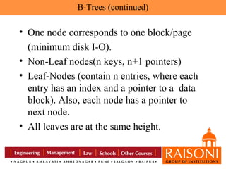 B-Trees (continued)

• One node corresponds to one block/page
(minimum disk I-O).
• Non-Leaf nodes(n keys, n+1 pointers)
• Leaf-Nodes (contain n entries, where each
entry has an index and a pointer to a data
block). Also, each node has a pointer to
next node.
• All leaves are at the same height.

 