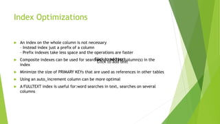 Index Optimizations
 An index on the whole column is not necessary
– Instead index just a prefix of a column
– Prefix indexes take less space and the operations are faster
 Composite indexes can be used for searches on the first column(s) in the
index
 Minimize the size of PRIMARY KEYs that are used as references in other tables
 Using an auto_increment column can be more optimal
 A FULLTEXT index is useful for:word searches in text, searches on several
columns
Click to add text
Click to add text
 