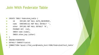 Join With Federate Table
 CREATE TABLE federated_table (
 id INT(20) NOT NULL AUTO_INCREMENT,
 name VARCHAR(32) NOT NULL DEFAULT '',
 other INT(20) NOT NULL DEFAULT '0',
 PRIMARY KEY (id),
 INDEX name (name),
 INDEX other_key (other)
 )
 ENGINE=FEDERATED
 DEFAULT CHARSET=latin1
 CONNECTION='mysql://fed_user@remote_host:9306/federated/test_table'
;
 
