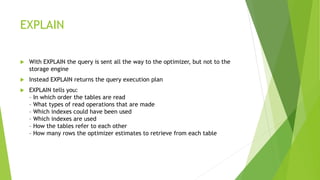 EXPLAIN
 With EXPLAIN the query is sent all the way to the optimizer, but not to the
storage engine
 Instead EXPLAIN returns the query execution plan
 EXPLAIN tells you:
– In which order the tables are read
– What types of read operations that are made
– Which indexes could have been used
– Which indexes are used
– How the tables refer to each other
– How many rows the optimizer estimates to retrieve from each table
 