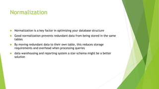 Normalization
 Normalization is a key factor in optimizing your database structure
 Good normalization prevents redundant data from being stored in the same
tables
 By moving redundant data to their own table, this reduces storage
requirements and overhead when processing queries
 data warehousing and reporting system a star-schema might be a better
solution
 