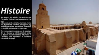 HistoireAu travers des siècles, le territoire de
l’actuelle Tunisie a successivement été
sous
influence carthaginoise, numide, roma
ine, byzantine, vandale, omeyyade, ag
hlabide,fatimide, normande, almohad
e, hafside, ottomane et française.
Ces circonstances, ainsi que la position
de la Tunisie à l’intersection entre
le bassin méditerranéen, l’Europe et
l’Afrique, ont influencé la diversité
culturelle du pays.
 