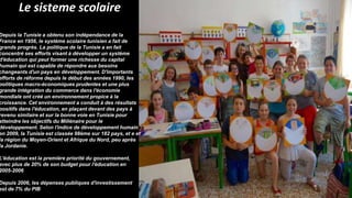 Le sisteme scolaire
Depuis la Tunisie a obtenu son indépendance de la
France en 1956, le système scolaire tunisien a fait de
grands progrès. La politique de la Tunisie a en fait
concentré ses efforts visant à développer un système
d'éducation qui peut former une richesse du capital
humain qui est capable de répondre aux besoins
changeants d'un pays en développement. D'importants
efforts de réforme depuis le début des années 1990, les
politiques macro-économiques prudentes et une plus
grande intégration du commerce dans l'économie
mondiale ont créé un environnement propice à la
croissance. Cet environnement a conduit à des résultats
positifs dans l'éducation, en plaçant devant des pays à
revenu similaire et sur la bonne voie en Tunisie pour
atteindre les objectifs du Millénaire pour le
développement. Selon l'indice de développement humain
en 2009, la Tunisie est classée 98ème sur 182 pays, et e et
la région du Moyen-Orient et Afrique du Nord, peu après
la Jordanie.
L'éducation est la première priorité du gouvernement,
avec plus de 20% de son budget pour l'éducation en
2005-2006
Depuis 2006, les dépenses publiques d'investissement
est de 7% du PIB 3.
 