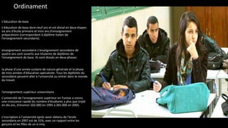 Ordinament
L'éducation de base
L'éducation de base dure neuf ans et est divisé en deux étapes:
six ans d'école primaire et trois ans d'enseignement
préparatoire (correspondant à diplôme italien de
l'enseignement secondaire).
enseignement secondaire L'enseignement secondaire de
quatre ans sont ouverts aux titulaires de diplômes de
l'enseignement de base. Ils sont divisés en deux phases:
la phase d'une année scolaire de nature générale et la phase
de trois années d'éducation spécialisée. Tous les diplômés du
secondaire peuvent aller à l'université ou entrer dans le monde
du travail.
l'enseignement supérieur universitaire
L'université de l'enseignement supérieur en Tunisie a connu
une croissance rapide du nombre d'étudiants a plus que triplé
en dix ans, d'environ 102.000 en 1995 à 365.000 en 2005.
L'inscription à l'université après avoir obtenu de l'école
secondaire en 2007 est de 31%, avec un rapport entre les
garçons et les filles de un à cinq.
 