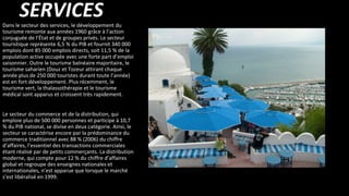 SERVICESDans le secteur des services, le développement du
tourisme remonte aux années 1960 grâce à l’action
conjuguée de l’État et de groupes privés. Le secteur
touristique représente 6,5 % du PIB et fournit 340 000
emplois dont 85 000 emplois directs, soit 11,5 % de la
population active occupée avec une forte part d’emploi
saisonnier. Outre le tourisme balnéaire majoritaire, le
tourisme saharien (Douz et Tozeur attirant chaque
année plus de 250 000 touristes durant toute l’année)
est en fort développement. Plus récemment, le
tourisme vert, la thalassothérapie et le tourisme
médical sont apparus et croissent très rapidement.
Le secteur du commerce et de la distribution, qui
emploie plus de 500 000 personnes et participe à 10,7
% du PIB national, se divise en deux catégorie. Ainsi, le
secteur se caractérise encore par la prédominance du
commerce traditionnel avec 88 % (2006) du chiffre
d’affaires, l’essentiel des transactions commerciales
étant réalisé par de petits commerçants. La distribution
moderne, qui compte pour 12 % du chiffre d’affaires
global et regroupe des enseignes nationales et
internationales, n’est apparue que lorsque le marché
s’est libéralisé en 1999.
 