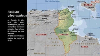 Position
géographique
La Tunisie, le plus
petit des États
du Maghreb, se situe
au nord du continent
africain. Il est séparé
de l’Europe par une
distance
de 140 kilomètres au
niveau du canal de
Sicile.
 
