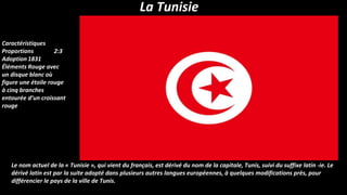 La Tunisie
Le nom actuel de la « Tunisie », qui vient du français, est dérivé du nom de la capitale, Tunis, suivi du suffixe latin -ie. Le
dérivé latin est par la suite adopté dans plusieurs autres langues européennes, à quelques modifications près, pour
différencier le pays de la ville de Tunis.
Caractéristiques
Proportions 2:3
Adoption 1831
Éléments Rouge avec
un disque blanc où
figure une étoile rouge
à cinq branches
entourée d’un croissant
rouge
 
