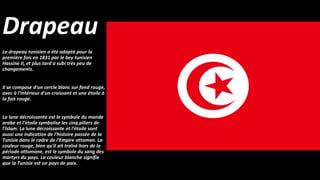 Drapeau
Le drapeau tunisien a été adopté pour la
première fois en 1831 par le bey tunisien
Hassine II, et plus tard a subi très peu de
changements.
Il se compose d'un cercle blanc sur fond rouge,
avec à l'intérieur d'un croissant et une étoile à
la fois rouge.
La lune décroissante est le symbole du monde
arabe et l'étoile symbolise les cinq piliers de
l'Islam. La lune décroissante et l'étoile sont
aussi une indication de l'histoire passée de la
Tunisie dans le cadre de l'Empire ottoman. La
couleur rouge, bien qu'il ait traîné hors de la
période ottomane, est le symbole du sang des
martyrs du pays. La couleur blanche signifie
que la Tunisie est un pays de paix.
 