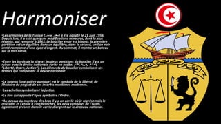 Harmoniser
•Les armoiries de la Tunisie ( ‫شعار‬‫تونس‬ ) a été adopté le 21 Juin 1956.
Depuis lors, il a subi quelques modifications mineures, dont la plus
récente, qui remonte à 1963. Le bouclier en or est biparti; la première
partition est un équilibre dans un équilibre, dans le second, un lion noir
armé rampante d'une épée d'argent. Au sommet, il montre un bateau
sur la mer bleue.
•Entre les bords de la tête et les deux partitions du bouclier il y a un
ruban avec la devise nationale écrite en arabe: ‫نظام‬, ‫حرية‬, ‫عدالة‬(
"Liberté, Ordre, Justice"). Les éléments du bouclier symbolisent les
termes qui composent la devise nationale:
•Le bateau (une galère punique) est le symbole de la liberté, de
l'histoire du pays et de ses intérêts maritimes modernes.
•Les échelles symbolisent la justice.
•Le lion qui apporte l'épée symbolise l'Ordre.
•Au-dessus du manteau des bras il y a un cercle où je représentais le
croissant et l'étoile à cinq branches, les deux symboles de l'Islam,
également présent dans le cercle d'argent sur le drapeau national.
 