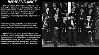 INDIPENDANCE
Le 25 mars 195681, l’Assemblée constituante est
élue : le Néo-Destour en remporte tous les sièges et
Bourguiba est porté à sa tête le 8 avril de la même
année. Le 11 avril 1956, il devient le Premier
ministre de Lamine Bey. Le Code du statut
personnel, à tendance progressiste, est proclamé le
13 août.
Finalement, le 25 juillet 1957, la monarchie est
abolie ; la Tunisie devient une république dont
Bourguiba est élu président le 8 novembre 1959.
Le 8 février 1958, en pleine guerre d'Algérie, des
avions de l’armée française franchissent la frontière
algéro-tunisienne et bombardent le village tunisien
de Sakiet Sidi Youssef. En 1961, dans un contexte
d’achèvement prévisible de la guerre, la Tunisie
revendique la rétrocession de la base de Bizerte.
 