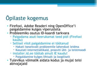 Õpilaste kogemus Firefoxi, Adobe Readeri ning OpenOffice’i paigaldamine kulges viperusteta Probleemiks osutus ID-kaardi tarkvara Paigadama asuti keerukamat teed pidi (Firefoxi kaudu) Sellisel viisil paigaldamine ei töötanud Hakati iseseisvalt probleemile lahendust leidma Kasutati internetiallikaid, prooviti üht- ja teistmoodi installer.id.ee töötab ainult IE kaudu! Paigaldamine kulges lihtsalt ja loogiliselt Tulevikus võimalik aidata kodus ja mujal teisi abivajajaid 