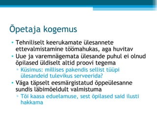 Õpetaja kogemus Tehniliselt keerukamate ülesannete ettevalmistamine töömahukas, aga huvitav Uue ja varemnägemata ülesande puhul ei olnud õpilased üldiselt altid proovi tegema Küsimus: millises pakendis sellist tüüpi ülesandeid tulevikus serveerida? Väga täpselt eesmärgistatud õppeülesanne sundis läbimõeldult valmistuma Tõi kaasa eduelamuse, sest õpilased said ilusti hakkama 