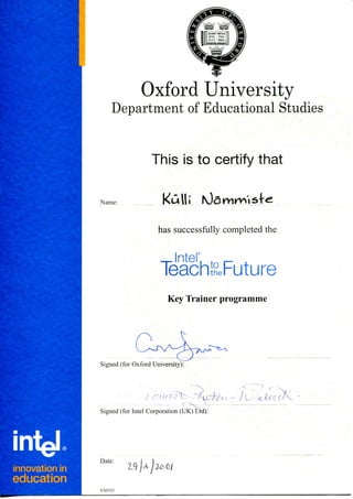 Oxford University
Department of Educational Studies
Name:
This is to certify that
KuIIi
has successfully completed the
— Inter , ._ ^
Teach&Future
Key Trainer programme
Signed (for Oxford University):
~ J-L. .<. uccX
Signed (for Intel Corporation (UK) Ltd):
innovation in
education
Date:
XX0332
 