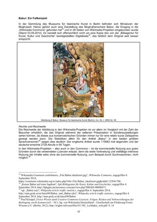 10 
Babur: Ein Fallbeispiel 
In der Sammlung des Museums für Islamische Kunst in Berlin befinden sich Miniaturen der Moghulzeit. Hierzu gehört auch eine Darstellung des Moghulherrschers Babur, die Eingang in die „Wikimedia Commons“ gefunden hat33 und in 28 Seiten von Wikimedia-Projekten eingebunden wurde (Stand 03.09.2014). Es handelt sich offensichtlich nicht um eine Kopie des von der „Bildagentur für Kunst, Kultur und Geschichte“ bereitgestellten Digitalisats34, das farblich dem Original weit besser entspricht. 
Abbildung 6 Babur, Museum für Islamische Kunst (Berlin), Inv.-Nr. I. 4593 fol. 49 
Rechte und Reichweite 
Die Reichweite der Abbildung in den Wikimedia-Projekten ist vor allem im Vergleich mit der Zahl der Besucher erheblich, die das Original während der seltenen Präsentation in Sonderausstellungen sehen können, da dieses aus konservatorischen Gründen immer nur für eine relativ kurze Zeitspanne gezeigt werden kann. Die Statistiken allein für den Artikel „Babur“ in den beiden größten Sprachversionen35 zeigen dies deutlich: Der englische Artikel wurde 115663 mal abgerufen und der deutsche erreichte 2729 Abrufe in 90 Tagen. 
In den Wikimedia-Projekten – also auch in den Commons – ist die kommerzielle Nutzung aus guten Gründen durch die verwendeten Lizenzen erlaubt, denn die weite Verbreitung und vielfältige intensive Nutzung der Inhalte wäre ohne die kommerzielle Nutzung, zum Beispiel durch Suchmaschinen, nicht möglich.36 
33 Wikimedia Commons contributors, „File:Babur idealisiert.jpg―, Wikimedia Commons, zugegriffen 4. September 2014, https://commons.wikimedia.org/w/index.php?title=File:Babur_idealisiert.jpg&oldid=125841706. 
34 „Kaiser Babur auf einer Jagdrast―, bpk Bildagentur für Kunst, Kultur und Geschichte, zugegriffen 4. September 2014, http://bpkgate.picturemaxx.com/preview.php?IMGID=00086871. 
35 vgl. „Babur (en)―, Wikipedia article traffic statistics, zugegriffen 4. September 2014, http://stats.grok.se/en/latest90/Babur. und „Babur (de)―, Wikipedia article traffic statistics, zugegriffen 4. September 2014, http://stats.grok.se/de/latest90/Babur. 
36 Paul Klimpel, Freies Wissen dank Creative-Commons-Lizenzen: Folgen, Risiken und Nebenwirkungen der Bedingung »nicht kommerziell – NC«, hg. von Wikimedia Deutschland – Gesellschaft zur Förderung Freien Wissens e.V. (Berlin, 2012), http://irights.info/userfiles/CC-NC_Leitfaden_web.pdf. S. 14  