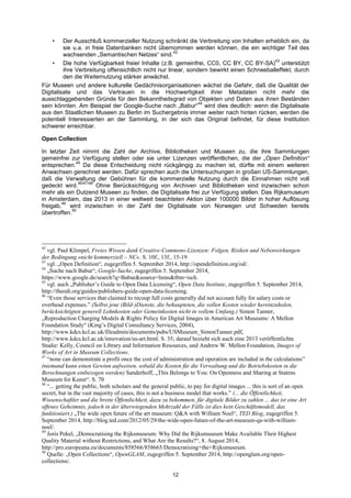 12 
• Der Ausschluß kommerzieller Nutzung schränkt die Verbreitung von Inhalten erheblich ein, da sie u.a. in freie Datenbanken nicht übernommen werden können, die ein wichtiger Teil des wachsenden „Semantischen Netzes“ sind.42 
• Die hohe Verfügbarkeit freier Inhalte (z.B. gemeinfrei, CC0, CC BY, CC BY-SA)43 unterstützt ihre Verbreitung offensichtlich nicht nur linear, sondern bewirkt einen Schneeballeffekt, durch den die Weiternutzung stärker anwächst. 
Für Museen und andere kulturelle Gedächnisorganisationen wächst die Gefahr, daß die Qualität der Digitalisate und das Vertrauen in die Hochwertigkeit ihrer Metadaten nicht mehr die ausschlaggebenden Gründe für den Bekanntheitsgrad von Objekten und Daten aus ihren Beständen sein könnten. Am Beispiel der Google-Suche nach „Babur“44 wird dies deutlich: wenn die Digitalisate aus den Staatlichen Museen zu Berlin im Suchergebnis immer weiter nach hinten rücken, werden die potentiell Interessierten an der Sammlung, in der sich das Original befindet, für diese Institution schwerer erreichbar. 
Open Collection 
In letzter Zeit nimmt die Zahl der Archive, Bibliotheken und Museen zu, die ihre Sammlungen gemeinfrei zur Verfügung stellen oder sie unter Lizenzen veröffentlichen, die der „Open Definition“ entsprechen.45 Da diese Entscheidung nicht rückgängig zu machen ist, dürfte mit einem weiteren Anwachsen gerechnet werden. Dafür sprechen auch die Untersuchungen in großen US-Sammlungen, daß die Verwaltung der Gebühren für die kommerzielle Nutzung durch die Einnahmen nicht voll gedeckt wird.46/47/48 Ohne Berücksichtigung von Archiven und Bibliotheken sind inzwischen schon mehr als ein Dutzend Museen zu finden, die Digitalisate frei zur Verfügung stellen. Das Rijksmuseum in Amsterdam, das 2013 in einer weltweit beachteten Aktion über 100000 Bilder in hoher Auflösung freigab,49 wird inzwischen in der Zahl der Digitalisate von Norwegen und Schweden bereits übertroffen.50 
42 vgl. Paul Klimpel, Freies Wissen dank Creative-Commons-Lizenzen: Folgen, Risiken und Nebenwirkungen der Bedingung »nicht kommerziell – NC«. S. 10f., 13f., 15-19 
43 vgl. „Open Definition―, zugegriffen 5. September 2014, http://opendefinition.org/od/. 
44 „Suche nach Babur―, Google-Suche, zugegriffen 5. September 2014, https://www.google.de/search?q=Babur&source=lnms&tbm=isch. 
45 vgl. auch „Publisher‘s Guide to Open Data Licensing―, Open Data Institute, zugegriffen 5. September 2014, http://theodi.org/guides/publishers-guide-open-data-licensing. 
46 ―Even those services that claimed to recoup full costs generally did not account fully for salary costs or overhead expenses.‖ (Selbst jene (Bild-)Dienste, die behaupteten, die vollen Kosten wieder hereinzuholen, berücksichtigten generell Lohnkosten oder Gemeinkosten nicht in vollem Umfang.) Simon Tanner, „Reproduction Charging Models & Rights Policy for Digital Images in American Art Museums: A Mellon Foundation Study― (King‘s Digital Consultancy Services, 2004), http://www.kdcs.kcl.ac.uk/fileadmin/documents/pubs/USMuseum_SimonTanner.pdf, http://www.kdcs.kcl.ac.uk/innovation/us-art.html. S. 35; darauf bezieht sich auch eine 2013 veröffentlichte Studie: Kelly, Council on Library and Information Resources, und Andrew W. Mellon Foundation, Images of Works of Art in Museum Collections. 
47 ―none can demonstrate a profit once the cost of administration and operation are included in the calculations‖ (niemand kann einen Gewinn aufweisen, sobald die Kosten für die Verwaltung und die Betriebskosten in die Berechnungen einbezogen werden) Sanderhoff, „This Belongs to You: On Openness and Sharing at Statens Museum for Kunst―. S. 70 
48 ―... getting the public, both scholars and the general public, to pay for digital images ... this is sort of an open secret, but in the vast majority of cases, this is not a business model that works.‖ (... die Öffentlichkeit, Wissenschaftler und die breite Öffentlichkeit, dazu zu bekommen, für digitale Bilder zu zahlen ... das ist eine Art offenes Geheimnis, jedoch in der überwiegenden Mehrzahl der Fälle ist dies kein Geschäftsmodell, das funktioniert.) „The wide open future of the art museum: Q&A with William Noel―, TED Blog, zugegriffen 5. September 2014, http://blog.ted.com/2012/05/29/the-wide-open-future-of-the-art-museum-qa-with-william- noel/. 
49 Joris Pekel, „Democratising the Rijksmuseum: Why Did the Rijksmuseum Make Available Their Highest Quality Material without Restrictions, and What Are the Results?―, 8. August 2014, http://pro.europeana.eu/documents/858566/858665/Democratising+the+Rijksmuseum. 
50 Quelle: „Open Collections―, OpenGLAM, zugegriffen 5. September 2014, http://openglam.org/open- collections/.  