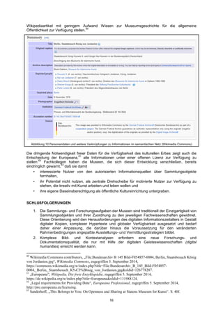 16 
Wikipediaartikel mit geringem Aufwand Wissen zur Museumsgeschichte für die allgemeine Öffentlichkeit zur Verfügung stellen.60 
Abbildung 10 Personendaten und weitere Verknüpfungen zu Informationen im semantischen Netz (Wikimedia Commons) 
Die dringende Notwendigkeit freier Daten für die Verfügbarkeit des kulturellen Erbes zeigt auch die Entscheidung der Europeana,61 alle Informationen unter einer offenen Lizenz zur Verfügung zu stellen.62 Fachkollegen haben die Museen, die sich dieser Entwicklung verschließen, bereits eindringlich gewarnt,63 daß sie damit 
• interessierte Nutzer von den autorisierten Informationsquellen über Sammlungsobjekte fernhalten, 
• ihr Potential nicht nutzen, als zentrale Drehscheibe für motivierte Nutzer zur Verfügung zu stehen, die kreativ mit Kunst arbeiten und leben wollen und 
• ihre eigene Daseinsberechtigung als öffentliche Kultureinrichtung untergraben. 
SCHLUßFOLGERUNGEN 
1. Die Sammlungs- und Forschungsaufgaben der Museen sind traditionell der Einzigartigkeit von Sammlungsobjekten und ihrer Zuordnung zu den jeweiligen Fachwissenschaften gewidmet. Diese Orientierung wird den Herausforderungen des digitalen Informationszeitalters in Gestalt digitaler Kopien, komplexer Hypertexte und globaler Verfügbarkeit ausgesetzt und bedarf daher einer Anpassung, die darüber hinaus die Voraussetzung für den veränderten Rahmenbedingungen angepaßte Ausstellungs- und Vermittlungsstrategien bildet. 
2. Komplexe Bild- und Kontextanalysen erfordern eine neue Forschungs- und Dokumentationsqualität, die nur mit Hilfe der digitalen Geisteswissenschaften (digital humanities) erreicht werden kann. 
60 Wikimedia Commons contributors, „File:Bundesarchiv B 145 Bild-F054857-0004, Berlin, Staatsbesuch König von Jordanien.jpg―, Wikimedia Commons, zugegriffen 5. September 2014, https://commons.wikimedia.org/w/index.php?title=File:Bundesarchiv_B_145_Bild-F054857- 0004,_Berlin,_Staatsbesuch_K%C3%B6nig_von_Jordanien.jpg&oldid=126778287. 
61 „Europeana―, Wikipedia, Die freie Enzyklopädie, zugegriffen 5. September 2014, https://de.wikipedia.org/w/index.php?title=Europeana&oldid=131988124. 
62 „Legal requirements for Providing Data―, Europeana Professional, zugegriffen 5. September 2014, http://pro.europeana.eu/licensing. 
63 Sanderhoff, „This Belongs to You: On Openness and Sharing at Statens Museum for Kunst―. S. 40f.  