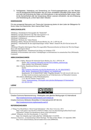 17 
3. Verfügbarkeit, Verbreitung und Verwendung von Forschungsergebnissen aus den Museen und die fachgerechte Dokumentation des von ihnen verwalteten kulturellen Erbes setzen mehr und mehr die Einbindung der Daten und Informationen in das semantische Netz voraus. Dafür ist die Gemeinfreiheit oder die Verwendung offener Lizenzen erforderlich, die eine Erfassung und Verarbeitung als „Linked Open Data“ erlauben. 
DANKSAGUNG 
Für eine anregende Diskussion zum Thema der Lizensierung danke ich dem Leiter der Bildagentur für Kunst, Kultur und Geschichte, Herrn Hanns-Peter Frentz. 
ABBILDUNGSLISTE 
Abbildung 1 Standardisierte Ikonographie für "Sündenfall" 
Abbildung 2 Google Übersetzer (vgl. http://bit.ly/genesis-1-3) 
Abbildung 3 Digitalbild mit automatisch erfaßten Daten 
Abbildung 4 Aufnahmeort 
Abbildung 5 Webseite des ʻIolani-Palastes 
Abbildung 6 Babur, Museum für Islamische Kunst (Berlin), Inv.-Nr. I. 4593 fol. 49 
Abbildung 7 Abrufstatistik für den englischsprachigen Artikel "Babur" (Stand 05.06.2014 für die letzten 90 Tage) 
Abbildung 8 Rangliste übertragener Daten für ausgewählte Museumswebseiten (je kleiner der Wert des Ranges desto mehr übertragene Daten) 
Abbildung 9 Bundesarchiv: Staatsbesuch des König von Jordanien 1978 
Abbildung 10 Personendaten und weitere Verknüpfungen zu Informationen im semantischen Netz (Wikimedia Commons) 
ABBILDUNGSNACHWEIS 
Abb. 6: Babur, Museum für Islamische Kunst (Berlin), Inv.-Nr. I. 4593 fol. 49 
Quelle: http://commons.wikimedia.org/wiki/File%3ABabur_idealisiert.jpg Public domain, from Wikimedia Commons 
Abb. 9: Berlin, Staatsbesuch König von Jordanien 
Quelle: http://commons.wikimedia.org/wiki/File:Bundesarchiv_B_145_Bild-F054857- 0004,_Berlin,_Staatsbesuch_K%C3%B6nig_von_Jordanien.jpg Bundesarchiv, B 145 Bild-F054857-0004 / Engelbert Reineke / CC-BY-SA [CC-BY-SA-3.0- de (http://creativecommons.org/licenses/by-sa/3.0/de/deed.en)], via Wikimedia Commons 
Alle anderen Abbildungen (außer Bildschirmkopien): 
© CC BY-SA Thomas Tunsch (ThT) Lizenz: Namensnennung - Weitergabe unter gleichen Bedingungen 4.0 International (CC BY-SA 4.0) 
LIZENZ 
Creative Commons Namensnennung - Weitergabe unter gleichen Bedingungen 4.0 International 
http://creativecommons.org/licenses/by-sa/4.0/deed.de 
Creative Commons Attribution-ShareAlike 4.0 International (CC BY-SA 4.0) 
http://creativecommons.org/licenses/by-sa/4.0/ 
REFERENZANGABEN 
„7 Things You Should Know About Visual Information―. Ohio State University, 2013. https://web.archive.org/web/20131102033312/https://ocio.osu.edu/elearning/toolbox/brief/visual- information/7-things-you-should-know-about-visual-information/. 
„Abbild―. Wikipedia, Die freie Enzyklopädie, 15. Juni 2014. https://de.wikipedia.org/w/index.php?title=Abbild&oldid=131322945. 
Antinucci, Francesco. „Communicating Cultural Heritage: The Role of New Media―, 24. September 2008. http://www.ischool.berkeley.edu/newsandevents/events/20080924sl.  