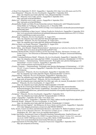 18 
„A Royal Visit (September 25, 2012)―. Zugegriffen 1. September 2014. http://www.rhb-music.com/?p=876. 
„Aura (Benjamin)―. Wikipedia, Die freie Enzyklopädie. Zugegriffen 5. September 2014. https://de.wikipedia.org/w/index.php?title=Aura_(Benjamin)&oldid=131122961. 
„Babur (de)―. Wikipedia article traffic statistics. Zugegriffen 4. September 2014. http://stats.grok.se/de/latest90/Babur. 
„Babur (en)―. Wikipedia article traffic statistics. Zugegriffen 4. September 2014. http://stats.grok.se/en/latest90/Babur. 
„Beispielhaftes Projekt von Public-Private-Partnership realisiert: Bundesarchiv stellt Wikipedia kostenfrei Online-Bilder zur Verfügung―. Das Bundesarchiv, 4. Dezember 2008. http://web.archive.org/web/20081207011253/http://www.bundesarchiv.de/aktuelles/pressemitteilungen/ 00264/index.html. 
„Best practice-Empfehlung zu Open Access―. Stiftung Preußischer Kulturbesitz. Zugegriffen 4. September 2014. http://www.preussischer-kulturbesitz.de/mediathek/dokumente/dokument-detail/news/2013/12/10/best- practice-empfehlung-zu-open-access.html. 
„Betrachtung―. Wikipedia, Die freie Enzyklopädie, 25. August 2014. https://de.wikipedia.org/w/index.php?title=Betrachtung&oldid=133414189. 
„Bildwissenschaft―. Wikipedia, Die freie Enzyklopädie, 20. August 2014. https://de.wikipedia.org/w/index.php?title=Bildwissenschaft&oldid=133265403. 
„Blick ins Innere von Google Übersetzer―. Zugegriffen 25. August 2014. http://translate.google.com/about/intl/de_ALL/. 
Buchli, Sabine. „Zum Beispiel: Moghul-Miniaturmalerei―. Quellenkunde zur indischen Geschichte bis 1858, 8. Juli 2008. http://www.payer.de/quellenkunde/quellen071.htm. 
Buckland, Michael Keeble. Emanuel Goldberg and His Knowledge Machine: Information, Invention, and Political Forces. New Directions in Information Management 37. Westport: Greenwood Publishing Group, 2006. 
„CIDOC Conceptual Reference Model―. Wikipedia, Die freie Enzyklopädie. Zugegriffen 4. September 2014. https://de.wikipedia.org/w/index.php?title=CIDOC_Conceptual_Reference_Model&oldid=131798759. 
„Creative Commons — Namensnennung - Nicht-kommerziell - Weitergabe unter gleichen Bedingungen 3.0 Deutschland―. Creative Commons. Zugegriffen 4. September 2014. http://creativecommons.org/licenses/by-nc-sa/3.0/de/. 
„Creative Commons — Namensnennung - Weitergabe unter gleichen Bedingungen 4.0 International — CC BY- SA 4.0―. Creative Commons. Zugegriffen 5. September 2014. http://creativecommons.org/licenses/by- sa/4.0/deed.de. 
„Digital Humanities―. Wikipedia, Die freie Enzyklopädie. Zugegriffen 4. September 2014. http://de.wikipedia.org/w/index.php?title=Digital_Humanities&oldid=131383751. 
„Digitalisierung―. Wikipedia, Die freie Enzyklopädie. Zugegriffen 8. September 2014. https://de.wikipedia.org/w/index.php?title=Digitalisierung&oldid=133293271. 
„Ein Bild sagt mehr als tausend Worte―. Wikipedia, Die freie Enzyklopädie, 5. Juni 2014. http://de.wikipedia.org/w/index.php?title=Ein_Bild_sagt_mehr_als_tausend_Worte&oldid=131053793. 
„Ekphrasis―. Wikipedia, Die freie Enzyklopädie, 25. August 2014. https://de.wikipedia.org/w/index.php?title=Ekphrasis&oldid=133415003. 
„Empfehlung für die Umsetzung der Berliner Erklärung von 2003 im Bereich der unterzeichnenden Kultureinrichtungen (‚Best Practice‗-Empfehlung―, November 2013. http://www.preussischer- kulturbesitz.de/fileadmin/user_upload/documents/mediathek/schwerpunkte/digitalisierung/rp/best_practice_richtlinie.pdf. 
„Europeana―. Wikipedia, Die freie Enzyklopädie. Zugegriffen 5. September 2014. https://de.wikipedia.org/w/index.php?title=Europeana&oldid=131988124. 
„Flickr―. Zugegriffen 1. September 2014. https://www.flickr.com/. 
„FxIF: Add-on für Firefox―. Zugegriffen 1. September 2014. https://addons.mozilla.org/de/firefox/addon/fxif/. 
„Ikonische Wende―. Wikipedia, Die freie Enzyklopädie, 23. Juni 2014. https://de.wikipedia.org/w/index.php?title=Ikonische_Wende&oldid=131560445. 
„Kaiser Babur auf einer Jagdrast―. bpk Bildagentur für Kunst, Kultur und Geschichte. Zugegriffen 4. September 2014. http://bpkgate.picturemaxx.com/preview.php?IMGID=00086871. 
Kelly, Kristin, Council on Library and Information Resources, und Andrew W. Mellon Foundation. Images of Works of Art in Museum Collections: The Experience of Open Access : A Study of 11 Museums. Washington, DC, 2013. http://www.clir.org/pubs/reports/pub157. 
Lampe, Karl-Heinz, International Council of Museums Deutsches Nationalkomitee, Siegfried Krause, und Martin Doerr, Hrsg. Definition des CIDOC Conceptual Reference Model : Version 5.0.1, autorisiert durch die CIDOC CRM Special Interest Group (SIG). Berlin: ICOM Deutschland, 2010. http://www.icom-deutschland.de/client/media/380/cidoccrm_end.pdf. 
„Legal requirements for Providing Data―. Europeana Professional. Zugegriffen 5. September 2014. http://pro.europeana.eu/licensing.  