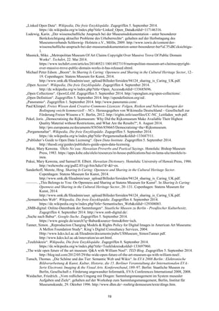 19 
„Linked Open Data―. Wikipedia, Die freie Enzyklopädie. Zugegriffen 5. September 2014. https://de.wikipedia.org/w/index.php?title=Linked_Open_Data&oldid=117146316. 
Ludewig, Karin. „Der wissenschaftliche Anspruch bei der Museumsdokumentation - unter besonderer Berücksichtigung aktueller Probleme des Urheberrechts―. gehalten auf der Herbsttagung des Museumsverbands Schleswig- Holstein e.V., Mölln, 2009. http://www.iuwis.de/content/der- wissenschaftliche-anspruch-bei-der-museumsdokumentation-unter-besonderer-ber%C3%BCcksichtigu- 1. 
Masnick, Mike. „Metropolitan Museum Of Art Claims Copyright Over Massive Trove Of Public Domain Works―. Techdirt, 22. Mai 2014. https://www.techdirt.com/articles/20140521/18014927319/metropolitan-museum-art-claimscopyright- over-massive-trove-public-domain-works-it-has-released.shtml. 
Michael Peter Edson. „Boom―. In Sharing Is Caring: Openness and Sharing in the Cultural Heritage Sector, 12– 19. Copenhagen: Statens Museum for Kunst, 2014. http://www.smk.dk/fileadmin/user_upload/Billeder/forsiden/94124_sharing_is_Caring_UK.pdf. 
„Open Access―. Wikipedia, Die freie Enzyklopädie. Zugegriffen 4. September 2014. http://de.wikipedia.org/w/index.php?title=Open_Access&oldid=133685696. 
„Open Collections―. OpenGLAM. Zugegriffen 5. September 2014. http://openglam.org/open-collections/. 
„Open Definition―. Zugegriffen 5. September 2014. http://opendefinition.org/od/. 
„Panoramio―. Zugegriffen 1. September 2014. http://www.panoramio.com/. 
Paul Klimpel. Freies Wissen dank Creative-Commons-Lizenzen: Folgen, Risiken und Nebenwirkungen der Bedingung »nicht kommerziell – NC«. Herausgegeben von Wikimedia Deutschland – Gesellschaft zur Förderung Freien Wissens e.V. Berlin, 2012. http://irights.info/userfiles/CC-NC_Leitfaden_web.pdf. 
Pekel, Joris. „Democratising the Rijksmuseum: Why Did the Rijksmuseum Make Available Their Highest Quality Material without Restrictions, and What Are the Results?―, 8. August 2014. http://pro.europeana.eu/documents/858566/858665/Democratising+the+Rijksmuseum. 
„Pergamonaltar―. Wikipedia, Die freie Enzyklopädie. Zugegriffen 5. September 2014. https://de.wikipedia.org/w/index.php?title=Pergamonaltar&oldid=133687511. 
„Publisher‘s Guide to Open Data Licensing―. Open Data Institute. Zugegriffen 5. September 2014. http://theodi.org/guides/publishers-guide-open-data-licensing. 
Pukui, Mary Kawena. ‘Ōlelo No‘eau: Hawaiian Proverbs and Poetical Sayings. Honolulu: Bishop Museum Press, 1983. https://apps.ksbe.edu/olelo/resources/in-house-publications/hui-m-lama-ulu/moolelo/n- inoa. 
Pukui, Mary Kawena, und Samuel H. Elbert. Hawaiian Dictionary. Honolulu: University of Hawaii Press, 1986. http://wehewehe.org/gsdl2.85/cgi-bin/hdict?d=&l=en. 
Sanderhoff, Merete, Hrsg. Sharing Is Caring: Openness and Sharing in the Cultural Heritage Sector. Copenhagen: Statens Museum for Kunst, 2014. http://www.smk.dk/fileadmin/user_upload/Billeder/forsiden/94124_sharing_is_Caring_UK.pdf. 
———. „This Belongs to You: On Openness and Sharing at Statens Museum for Kunst―. In Sharing Is Caring: Openness and Sharing in the Cultural Heritage Sector, 20–131. Copenhagen: Statens Museum for Kunst, 2014. http://www.smk.dk/fileadmin/user_upload/Billeder/forsiden/94124_sharing_is_Caring_UK.pdf. 
„Semantisches Web―. Wikipedia, Die freie Enzyklopädie. Zugegriffen 4. September 2014. https://de.wikipedia.org/w/index.php?title=Semantisches_Web&oldid=129308083. 
„SMB-digital: Online-Datenbank der Sammlungen―. Staatliche Museen zu Berlin - Preußischer Kulturbesitz. Zugegriffen 4. September 2014. http://www.smb-digital.de/. 
„Suche nach Babur―. Google-Suche. Zugegriffen 5. September 2014. https://www.google.de/search?q=Babur&source=lnms&tbm=isch. 
Tanner, Simon. „Reproduction Charging Models & Rights Policy for Digital Images in American Art Museums: A Mellon Foundation Study―. King‘s Digital Consultancy Services, 2004. Http://www.kdcs.kcl.ac.uk/fileadmin/documents/pubs/USMuseum_SimonTanner.pdf. http://www.kdcs.kcl.ac.uk/innovation/us-art.html. 
„Teufelskreis―. Wikipedia, Die freie Enzyklopädie. Zugegriffen 8. September 2014. https://de.wikipedia.org/w/index.php?title=Teufelskreis&oldid=133697960. 
„The wide open future of the art museum: Q&A with William Noel―. TED Blog. Zugegriffen 5. September 2014. http://blog.ted.com/2012/05/29/the-wide-open-future-of-the-art-museum-qa-with-william-noel/. 
Tunsch, Thomas. „Die Schöne und das Tier: Semantic Web und Wikis―. In EVA 2008 Berlin : Elektronische Bildverarbeitung & Kunst, Kultur, Historie, die 15. Berliner Veranstaltung der Internationalen EVA- Serie Electronic Imaging & the Visual Arts. Konferenzband, 189–97. Berlin: Staatliche Museen zu Berlin, Gesellschaft z. Förderung angewandter Informatik, EVA Conferences International 2008, 2008. 
Waidacher, Friedrich. „Vom redlichen Umgang mit Dingen: Sammlungsmanagement im System musealer Aufgaben und Ziele―. gehalten auf der Workshop zum Sammlungsmanagement, Berlin, Institut für Museumskunde, 29. Oktober 1996. http://www.dhm.de/~roehrig/demuseum/texte/dinge.htm.  