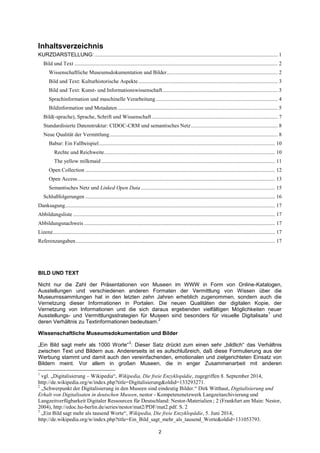 2 
Inhaltsverzeichnis 
KURZDARSTELLUNG: ....................................................................................................................................... 1 
Bild und Text ...................................................................................................................................................... 2 
Wissenschaftliche Museumsdokumentation und Bilder.................................................................................. 2 
Bild und Text: Kulturhistorische Aspekte ....................................................................................................... 3 
Bild und Text: Kunst- und Informationswissenschaft ..................................................................................... 3 
Sprachinformation und maschinelle Verarbeitung .......................................................................................... 4 
Bildinformation und Metadaten ...................................................................................................................... 5 
Bild(-sprache), Sprache, Schrift und Wissenschaft ............................................................................................. 7 
Standardisierte Datenstruktur: CIDOC-CRM und semantisches Netz ................................................................ 8 
Neue Qualität der Vermittlung ............................................................................................................................ 8 
Babur: Ein Fallbeispiel .................................................................................................................................. 10 
Rechte und Reichweite .............................................................................................................................. 10 
The yellow milkmaid ................................................................................................................................ 11 
Open Collection ............................................................................................................................................ 12 
Open Access .................................................................................................................................................. 13 
Semantisches Netz und Linked Open Data ................................................................................................... 15 
Schlußfolgerungen ............................................................................................................................................ 16 
Danksagung ........................................................................................................................................................... 17 
Abbildungsliste ..................................................................................................................................................... 17 
Abbildungsnachweis ............................................................................................................................................. 17 
Lizenz .................................................................................................................................................................... 17 
Referenzangaben ................................................................................................................................................... 17 
BILD UND TEXT 
Nicht nur die Zahl der Präsentationen von Museen im WWW in Form von Online-Katalogen, Ausstellungen und verschiedenen anderen Formaten der Vermittlung von Wissen über die Museumssammlungen hat in den letzten zehn Jahren erheblich zugenommen, sondern auch die Vernetzung dieser Informationen in Portalen. Die neuen Qualitäten der digitalen Kopie, der Vernetzung von Informationen und die sich daraus ergebenden vielfältigen Möglichkeiten neuer Ausstellungs- und Vermittlungsstrategien für Museen sind besonders für visuelle Digitalisate1 und deren Verhältnis zu Textinformationen bedeutsam.2 
Wissenschaftliche Museumsdokumentation und Bilder 
„Ein Bild sagt mehr als 1000 Worte“3: Dieser Satz drückt zum einen sehr „bildlich“ das Verhältnis zwischen Text und Bildern aus. Andererseits ist es aufschlußreich, daß diese Formulierung aus der Werbung stammt und damit auch den vereinfachenden, emotionalen und zielgerichteten Einsatz von Bildern meint. Vor allem in großen Museen, die in enger Zusammenarbeit mit anderen 
1 vgl. „Digitalisierung – Wikipedia―, Wikipedia, Die freie Enzyklopädie, zugegriffen 8. September 2014, http://de.wikipedia.org/w/index.php?title=Digitalisierung&oldid=133293271. 
2 „Schwerpunkt der Digitalisierung in den Museen sind eindeutig Bilder.― Dirk Witthaut, Digitalisierung und Erhalt von Digitalisaten in deutschen Museen, nestor - Kompetenznetzwerk Langzeitarchivierung und Langzeitverfügbarkeit Digitaler Ressourcen für Deutschland: Nestor-Materialien ; 2 (Frankfurt am Main: Nestor, 2004), http://edoc.hu-berlin.de/series/nestor/mat2/PDF/mat2.pdf. S. 2 
3 „Ein Bild sagt mehr als tausend Worte―, Wikipedia, Die freie Enzyklopädie, 5. Juni 2014, http://de.wikipedia.org/w/index.php?title=Ein_Bild_sagt_mehr_als_tausend_Worte&oldid=131053793.  