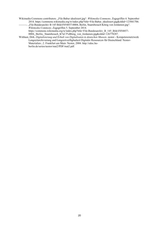 20 
Wikimedia Commons contributors. „File:Babur idealisiert.jpg―. Wikimedia Commons. Zugegriffen 4. September 2014. https://commons.wikimedia.org/w/index.php?title=File:Babur_idealisiert.jpg&oldid=125841706. 
———. „File:Bundesarchiv B 145 Bild-F054857-0004, Berlin, Staatsbesuch König von Jordanien.jpg―. Wikimedia Commons. Zugegriffen 5. September 2014. https://commons.wikimedia.org/w/index.php?title=File:Bundesarchiv_B_145_Bild-F054857- 0004,_Berlin,_Staatsbesuch_K%C3%B6nig_von_Jordanien.jpg&oldid=126778287. 
Witthaut, Dirk. Digitalisierung und Erhalt von Digitalisaten in deutschen Museen. nestor - Kompetenznetzwerk Langzeitarchivierung und Langzeitverfügbarkeit Digitaler Ressourcen für Deutschland: Nestor- Materialien ; 2. Frankfurt am Main: Nestor, 2004. http://edoc.hu- berlin.de/series/nestor/mat2/PDF/mat2.pdf. 
