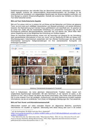 3 
Gedächtnisorganisationen das kulturelle Erbe der Menschheit sammeln, erforschen und bewahren, bietet dagegen zunächst die wissenschaftliche Museumsdokumentation die Grundlage für die Untersuchung der komplexen und vielgestaltigen Beziehungen der Museumsobjekte zueinander und ihrer Bezüge zu anderen Wissenschaftsgebieten. Deshalb soll zunächst das Verhältnis von Bild und Text näher betrachtet werden. 
Bild und Text: Kulturhistorische Aspekte 
Bild und Ton wirken nicht nur in anderer Art und Weise auf den Betrachter und Zuhörer als gelesene Texte, sie sind meist auch vielfältiger interpretierbar, zum Beispiel symbolisch, und werden ästhetisch bewertet. Die Wahrnehmung kann darüber hinaus gefühlsbetont und -beeinflußt sein. So gesehen ist es sicher kein Zufall, daß die massenhafte Verbreitung von persönlichen Computern eng mit der Durchsetzung grafischer Benutzeroberflächen verbunden war und ebenso das „World Wide Web“ seinen Siegeszug erst mit der Möglichkeit der Einbindung von Grafiken begann. 
Diese Art reduzierter Bildinformationen erwies sich als besonders gut geeignet für die Vermittlung stark standardisierter Informationen in Form von „Icons“ und zur Steuerung mit Hilfe von Gesten (z.B. Wischbewegungen). Kulturhistorisch wiederholen sich hier offenbar Erscheinungen wie die schnelle Erkennbarkeit kanonischer Heiligendarstellungen mit ihrer standardisierten Ikonografie und eindeutigen Symbolen.4 
Abbildung 1 Standardisierte Ikonographie für "Sündenfall" 
Auch in Kulturkreisen, die keine gleichsam bilderverehrende Tradition haben, lassen sich vergleichbare Erscheinungen beobachten. Mit dem Sprichwort „In der Sprache ist Leben, in der Sprache ist Tod”5 wird in Hawai‘i die Macht des Wortes beschrieben. Das Fehlen einer Schrift führte hier zu einer anderen Form der parallelen „Aufzeichnung“ und damit Speicherung mündlich tradierter Informationen, bei der ein erzählender Tanz (Hula) mit festgelegten Bewegungen den Text wiederholt. 
Bild und Text: Kunst- und Informationswissenschaft 
Offensichtlich existiert auf vielen kulturellen Ebenen ein allgemeines Bedürfnis, sprachliche Informationen mit visuellen zu ergänzen. Gleichzeitig wirkt dieser Bezug aber auch in die andere 
4 vgl. das Suchergebnis für Bilder nach dem Wort „Sündenfall‖ (https://www.google.de/search?as_st=y&tbm=isch&hl=en&as_q=S%C3%BCndenfall&&safe=active&tbs=sur:fmc&biw=1280&bih=879) 
5 ―I ka ‗ōlelo nō ke ola, i ka ‗ōlelo nō ka make.‖ Mary Kawena Pukui, ‘Ōlelo No‘eau: Hawaiian Proverbs and Poetical Sayings (Honolulu: Bishop Museum Press, 1983), https://apps.ksbe.edu/olelo/resources/in-house- publications/hui-m-lama-ulu/moolelo/n-inoa. S. 129  