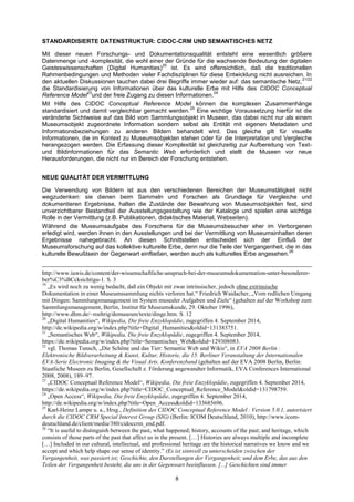 8 
STANDARDISIERTE DATENSTRUKTUR: CIDOC-CRM UND SEMANTISCHES NETZ 
Mit dieser neuen Forschungs- und Dokumentationsqualität entsteht eine wesentlich größere Datenmenge und -komplexität, die wohl einer der Gründe für die wachsende Bedeutung der digitalen Geisteswissenschaften (Digital Humanities)20 ist. Es wird offensichtlich, daß die traditionellen Rahmenbedingungen und Methoden vieler Fachdisziplinen für diese Entwicklung nicht ausreichen. In den aktuellen Diskussionen tauchen dabei drei Begriffe immer wieder auf: das semantische Netz,21/22 die Standardisierung von Informationen über das kulturelle Erbe mit Hilfe des CIDOC Conceptual Reference Model23und der freie Zugang zu diesen Informationen.24 
Mit Hilfe des CIDOC Conceptual Reference Model können die komplexen Zusammenhänge standardisiert und damit vergleichbar gemacht werden.25 Eine wichtige Voraussetzung hierfür ist die veränderte Sichtweise auf das Bild vom Sammlungsobjekt in Museen, das dabei nicht nur als einem Museumsobjekt zugeordnete Information sondern selbst als Entität mit eigenen Metadaten und Informationsbeziehungen zu anderen Bildern behandelt wird. Das gleiche gilt für visuelle Informationen, die im Kontext zu Museumsobjekten stehen oder für die Interpretation und Vergleiche herangezogen werden. Die Erfassung dieser Komplexität ist gleichzeitig zur Aufbereitung von Text- und Bildinformationen für das Semantic Web erforderlich und stellt die Museen vor neue Herausforderungen, die nicht nur im Bereich der Forschung entstehen. 
NEUE QUALITÄT DER VERMITTLUNG 
Die Verwendung von Bildern ist aus den verschiedenen Bereichen der Museumstätigkeit nicht wegzudenken: sie dienen beim Sammeln und Forschen als Grundlage für Vergleiche und dokumentieren Ergebnisse, halten die Zustände der Bewahrung von Museumsobjekten fest, sind unverzichtbarer Bestandteil der Ausstellungsgestaltung wie der Kataloge und spielen eine wichtige Rolle in der Vermittlung (z.B. Publikationen, didaktisches Material, Webseiten). 
Während die Museumsaufgabe des Forschens für die Museumsbesucher eher im Verborgenen erledigt wird, werden ihnen in den Ausstellungen und bei der Vermittlung von Museumsinhalten deren Ergebnisse nahegebracht. An diesen Schnittstellen entscheidet sich der Einfluß der Museumsforschung auf das kollektive kulturelle Erbe, denn nur die Teile der Vergangenheit, die in das kulturelle Bewußtsein der Gegenwart einfließen, werden auch als kulturelles Erbe angesehen.26 
http://www.iuwis.de/content/der-wissenschaftliche-anspruch-bei-der-museumsdokumentation-unter-besonderer- ber%C3%BCcksichtigu-1. S. 3 
19 „Es wird noch zu wenig bedacht, daß ein Objekt mit zwar intrinsischer, jedoch ohne extrinsische Dokumentation in einer Museumssammlung nichts verloren hat.― Friedrich Waidacher, „Vom redlichen Umgang mit Dingen: Sammlungsmanagement im System musealer Aufgaben und Ziele― (gehalten auf der Workshop zum Sammlungsmanagement, Berlin, Institut für Museumskunde, 29. Oktober 1996), http://www.dhm.de/~roehrig/demuseum/texte/dinge.htm. S. 12 
20 „Digital Humanities―, Wikipedia, Die freie Enzyklopädie, zugegriffen 4. September 2014, http://de.wikipedia.org/w/index.php?title=Digital_Humanities&oldid=131383751. 
21 „Semantisches Web―, Wikipedia, Die freie Enzyklopädie, zugegriffen 4. September 2014, https://de.wikipedia.org/w/index.php?title=Semantisches_Web&oldid=129308083. 
22 vgl. Thomas Tunsch, „Die Schöne und das Tier: Semantic Web und Wikis―, in EVA 2008 Berlin : Elektronische Bildverarbeitung & Kunst, Kultur, Historie, die 15. Berliner Veranstaltung der Internationalen EVA-Serie Electronic Imaging & the Visual Arts. Konferenzband (gehalten auf der EVA 2008 Berlin, Berlin: Staatliche Museen zu Berlin, Gesellschaft z. Förderung angewandter Informatik, EVA Conferences International 2008, 2008), 189–97. 
23 „CIDOC Conceptual Reference Model―, Wikipedia, Die freie Enzyklopädie, zugegriffen 4. September 2014, https://de.wikipedia.org/w/index.php?title=CIDOC_Conceptual_Reference_Model&oldid=131798759. 
24 „Open Access―, Wikipedia, Die freie Enzyklopädie, zugegriffen 4. September 2014, http://de.wikipedia.org/w/index.php?title=Open_Access&oldid=133685696. 
25 Karl-Heinz Lampe u. a., Hrsg., Definition des CIDOC Conceptual Reference Model : Version 5.0.1, autorisiert durch die CIDOC CRM Special Interest Group (SIG) (Berlin: ICOM Deutschland, 2010), http://www.icom- deutschland.de/client/media/380/cidoccrm_end.pdf. 
26 ―It is useful to distinguish between the past, what happened; history, accounts of the past; and heritage, which consists of those parts of the past that affect us in the present. […] Histories are always multiple and incomplete […] Included in our cultural, intellectual, and professional heritage are the historical narratives we know and we accept and which help shape our sense of identity.‖ (Es ist sinnvoll zu unterscheiden zwischen der Vergangenheit, was passiert ist; Geschichte, den Darstellungen der Vergangenheit; und dem Erbe, das aus den Teilen der Vergangenheit besteht, die uns in der Gegenwart beeinflussen. [...] Geschichten sind immer  
