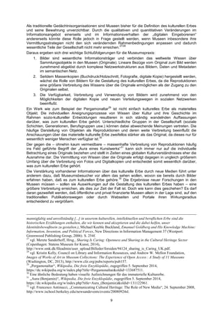 9 
Als traditionelle Gedächtnisorganisationen sind Museen bisher für die Definition des kulturellen Erbes und seine Bewahrung unverzichtbar. Durch die qualitativen und quanititativen Veränderungen im Informationsangebot einerseits und im Informationsverhalten der „digitalen Eingeborenen“ andererseits könnte diese Rolle jedoch in Frage gestellt werden, wenn Museen inbesondere ihre Vermittlungsstrategien nicht den sich verändernden Rahmenbedingungen anpassen und dadurch wesentliche Teile der Gesellschaft nicht mehr erreichen.27/28 
Daraus ergeben sich drei wichtige Schlußfolgerungen für die Museumspraxis: 
1. Bilder sind wesentliche Informationsträger und verbinden das weltweite Wissen über Sammlungsobjekte in den Museen (Originale). Lineare Bezüge vom Original zum Bild werden zunehmend abgelöst durch komplexe Netzwerkstrukturen aus Bildern, Daten und Metadaten im semantischen Netz. 
2. Seitdem Massenkopien (Buchdruck/Holzschnitt, Fotografie, digitale Kopie) hergestellt werden, wächst die Rolle von Bildern für die Gestaltung des kulturellen Erbes, da die Reproduktionen eine größere Verbreitung des Wissens über die Originale ermöglichen als der Zugang zu den Originalen selbst. 
3. Die Verfügbarkeit, Verbreitung und Verwendung von Bildern wird zunehmend von den Möglichkeiten der digitalen Kopie und neuen Verteilungswegen in sozialen Netzwerken beeinflußt. 
Ein Werk wie zum Beispiel der Pergamonaltar29 ist nicht einfach kulturelles Erbe als materielles Objekt. Die individuellen Aneignungsprozesse von Wissen über Kultur und ihre Geschichte im Rahmen sozio-kultureller Entwicklungen resultieren in sich ständig wandelnden Auffassungen darüber, was zum kulturellen Erbe gehört. Unterschiedliche Gruppen in der Gesellschaft (soziale Schichten, Generationen, Berufsgruppen usw.) können dabei abweichende Meinungen vertreten. Die häufige Darstellung von Objekten als Reproduktionen und deren weite Verbreitung beeinflußt die Anschauungen über das materielle kulturelle Erbe zweifellos stärker als das Original, da dieses nur für wesentlich weniger Menschen verfügbar ist.30 
Der gegen die – ohnehin kaum vermeidbare – massenhafte Verbreitung von Reproduktionen häufig ins Feld geführte Begriff der „Aura eines Kunstwerks“31 kann sich immer nur auf die individuelle Betrachtung eines Originals beziehen und stellt in Zeiten eines globalen Kulturverständnisses eher die Ausnahme dar. Die Vermittlung von Wissen über die Originale erfolgt dagegen in ungleich größerem Umfang über die Verbreitung von Fotos und Digitalkopien und entscheidet somit wesentlich darüber, was zum kulturellen Erbe gehört. 
Die Verstärkung vorhandener Informationen über das kulturelle Erbe durch neue Medien führt unter anderem dazu, daß Museumsbesucher vor allem das sehen wollen, wovon sie bereits durch Bilder erfahren haben, daß es zum kulturellen Erbe gehöre.32 Die Ergebnisse neuer Forschungen in den Museen müssen – sollen sie Auswirkungen auf die Gestaltung des kulturellen Erbes haben – eine größere Verbreitung erreichen, als dies zur Zeit der Fall ist. Doch wie kann dies geschehen? Es darf daran gezweifelt werden, daß öffentliche und privat finanzierte Museen allein in der Lage sind, auf den traditionellen Publikationswegen oder durch Webseiten und Portale ihren Wirkungsradius entscheidend zu vergrößern. 
mannigfaltig und unvollständig [...] in unserem kulturellen, intellektuellen und beruflichen Erbe sind die historischen Erzählungen enthalten, die wir kennen und akzeptieren und die dabei helfen, unser Identitätsbewußtsein zu gestalten.), Michael Keeble Buckland, Emanuel Goldberg and His Knowledge Machine: Information, Invention, and Political Forces, New Directions in Information Management 37 (Westport: Greenwood Publishing Group, 2006). S. 254f. 
27 vgl. Merete Sanderhoff, Hrsg., Sharing Is Caring: Openness and Sharing in the Cultural Heritage Sector (Copenhagen: Statens Museum for Kunst, 2014), http://www.smk.dk/fileadmin/user_upload/Billeder/forsiden/94124_sharing_is_Caring_UK.pdf. 
28 vgl. Kristin Kelly, Council on Library and Information Resources, und Andrew W. Mellon Foundation, Images of Works of Art in Museum Collections: The Experience of Open Access : A Study of 11 Museums (Washington, DC, 2013), http://www.clir.org/pubs/reports/pub157. 
29 „Pergamonaltar―, Wikipedia, Die freie Enzyklopädie, zugegriffen 5. September 2014, https://de.wikipedia.org/w/index.php?title=Pergamonaltar&oldid=133687511. 
30 Eine ähnliche Bedeutung haben visuelle Aufzeichnungen für das immaterielle Kulturerbe. 
31 „Aura (Benjamin)―, Wikipedia, Die freie Enzyklopädie, zugegriffen 5. September 2014, https://de.wikipedia.org/w/index.php?title=Aura_(Benjamin)&oldid=131122961. 
32 vgl. Francesco Antinucci, „Communicating Cultural Heritage: The Role of New Media―, 24. September 2008, http://www.ischool.berkeley.edu/newsandevents/events/20080924sl.  