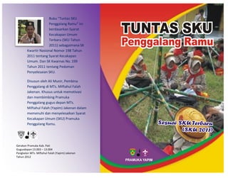 Buku “Tuntas SKU
Penggalang Ramu” ini
berdasarkan Syarat
Kecakapan Umum
Terbaru (SKU Tahun
2011) sebagaimana SK
Kwartir Nasional Nomor 198 Tahun
2011 tentang Syarat Kecakapan
Umum. Dan SK Kwarnas No. 199
Tahun 2011 tentang Pedoman
Penyelesaian SKU.
Disusun oleh Ali Munir, Pembina
Penggalang di MTs. Miftahul Falah
Jakenan. Khusus untuk memotivasi
dan membimbing Pramuka
Penggalang gugus depan MTs.
Miftahul Falah (Yapim) Jakenan dalam
memenuhi dan menyelesaikan Syarat
Kecakapan Umum (SKU) Pramuka
Penggalang Ramu.
Gerakan Pramuka Kab. Pati
Gugusdepan 13.003 – 13.004
Pangkalan MTs. Miftahul Falah (Yapim) Jakenan
Tahun 2012
PRAMUKA YAPIM
 