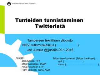 Tunteiden tunnistaminen
Twitteristä
Tampereen teknillinen yliopisto
NOVI tutkimuskeskus (www.tut.fi/novi)
Jari Jussila @jjussila 29.1.2016
Tekijät:
Jari Jussila, TTY
Mika Boedeker, TAMK
Nina Helander, TTY
Harri Jalonen, Turku AMK
Tekemisen konteksti (Tekes hankkeet):
Valit (http://www.valit.fi)
Nemo (http://nemohanke.blogspot.fi/)
 